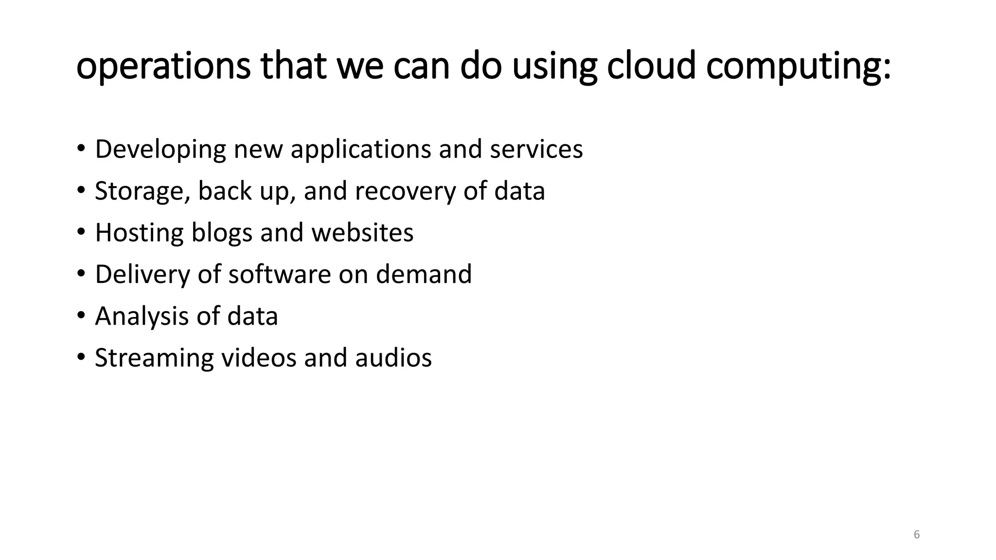 operations that we can do using cloud computing:
• Developing new applications and services
• Storage, back up, and recovery of data
• Hosting blogs and websites
• Delivery of software on demand
• Analysis of data
• Streaming videos and audios
6
 