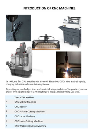 INTRODUCTION OF CNC MACHINES
In 1949, the first CNC machine was invented. Since then, CNCs have evolved rapidly,
changing industries and manufacturing forever.
Depending on your budget, time, work material, shape, and size of the product, you can
choose from several types of CNC machines to make almost anything you want.
Types of CNC Machines
1. CNC Milling Machine
2. CNC Router
3. CNC Plasma Cutting Machine
4. CNC Lathe Machine
5. CNC Laser Cutting Machine
6. CNC Waterjet Cutting Machine
 