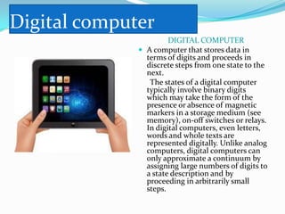 Digital computer
                       DIGITAL COMPUTER
               A computer that stores data in
                terms of digits and proceeds in
                discrete steps from one state to the
                next.
                 The states of a digital computer
                typically involve binary digits
                which may take the form of the
                presence or absence of magnetic
                markers in a storage medium (see
                memory), on-off switches or relays.
                In digital computers, even letters,
                words and whole texts are
                represented digitally. Unlike analog
                computers, digital computers can
                only approximate a continuum by
                assigning large numbers of digits to
                a state description and by
                proceeding in arbitrarily small
                steps.
 