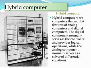 Hybrid computer
                       Hybrid computer
                   Hybrid computers are
                    computers that exhibit
                    features of analog
                    computers and digital
                    computers. The digital
                    component normally
                    serves as the controller
                    and provides logical
                    operations, while the
                    analog component
                    normally serves as a
                    solver of differential
                    equations.
 