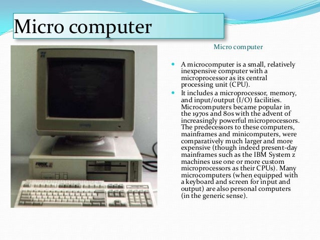 an introduction to mainframes and microcomputers Microcomputer: microcomputer, an electronic device with a microprocessor as its central processing unit (cpu) microcomputer was formerly a commonly used term for personal computers, particularly any of a class of small digital computers whose cpu is contained on a single integrated semiconductor chip thus, a. an introduction to mainframes and microcomputers Microcomputer: microcomputer, an electronic device with a microprocessor as its central processing unit (cpu) microcomputer was formerly a commonly used term for personal computers, particularly any of a class of small digital computers whose cpu is contained on a single integrated semiconductor chip thus, a.