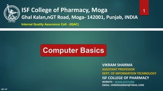 VIKRAM SHARMA
ASSISTANT PROFESSOR
DEPT. OF INFORMATION TECHNOLOGY
ISF COLLEGE OF PHARMACY
WEBSITE: - WWW.ISFCP.ORG
EMAIL: VKRMSHARMA@YMAIL.COM
ISF College of Pharmacy, Moga
Ghal Kalan,nGT Road, Moga- 142001, Punjab, INDIA
Internal Quality Assurance Cell - (IQAC)
1
ISF CP
Computer Basics
 