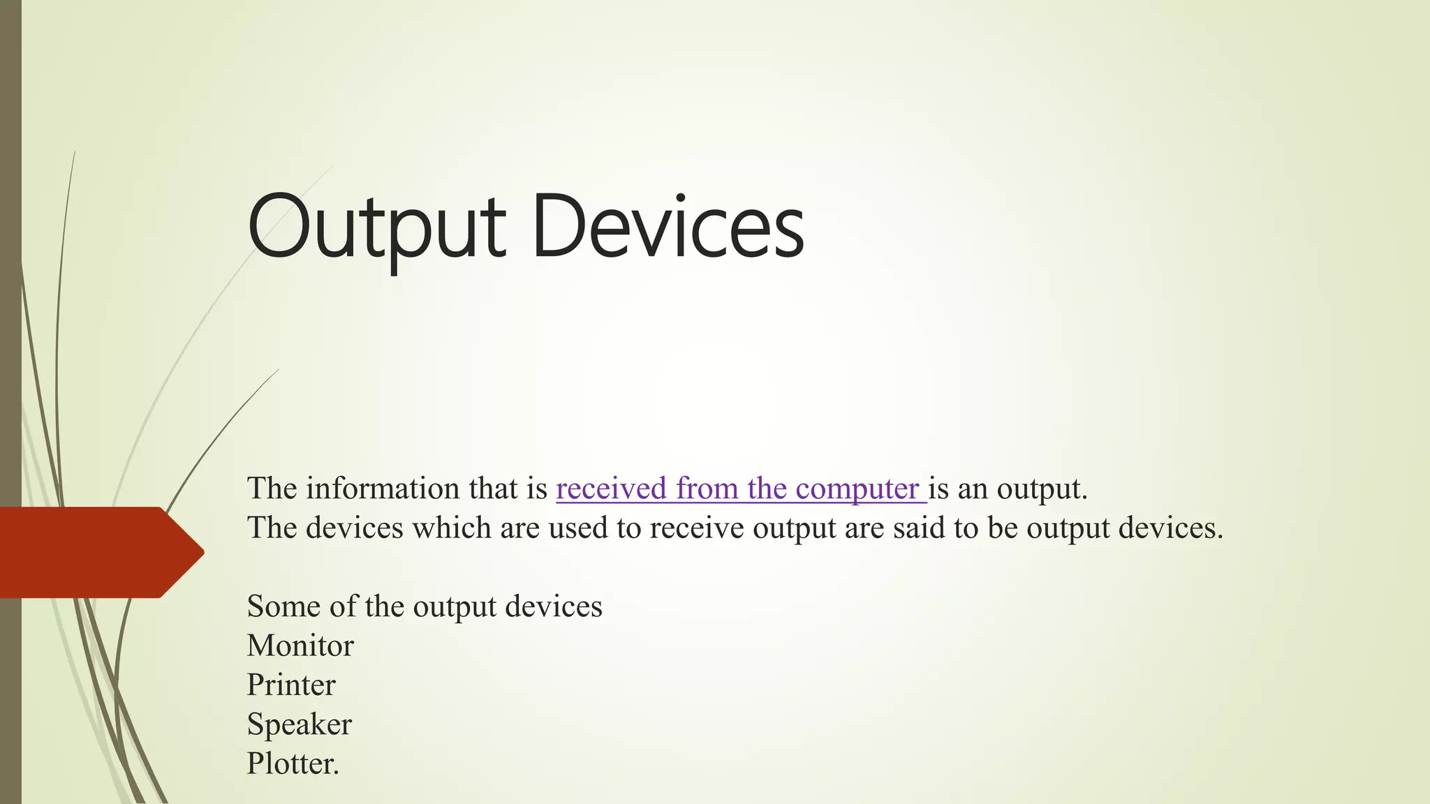 Output Devices
The information that is received from the computer is an output.
The devices which are used to receive output are said to be output devices.
Some of the output devices
Monitor
Printer
Speaker
Plotter.
 