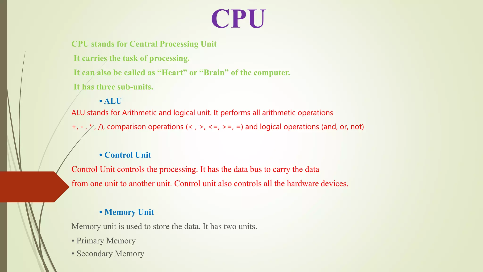 CPU stands for Central Processing Unit
It carries the task of processing.
It can also be called as “Heart” or “Brain” of the computer.
It has three sub-units.
• ALU
ALU stands for Arithmetic and logical unit. It performs all arithmetic operations
+, - , * , /), comparison operations (< , >, <=, >=, =) and logical operations (and, or, not)
• Control Unit
Control Unit controls the processing. It has the data bus to carry the data
from one unit to another unit. Control unit also controls all the hardware devices.
• Memory Unit
Memory unit is used to store the data. It has two units.
• Primary Memory
• Secondary Memory
CPU
 