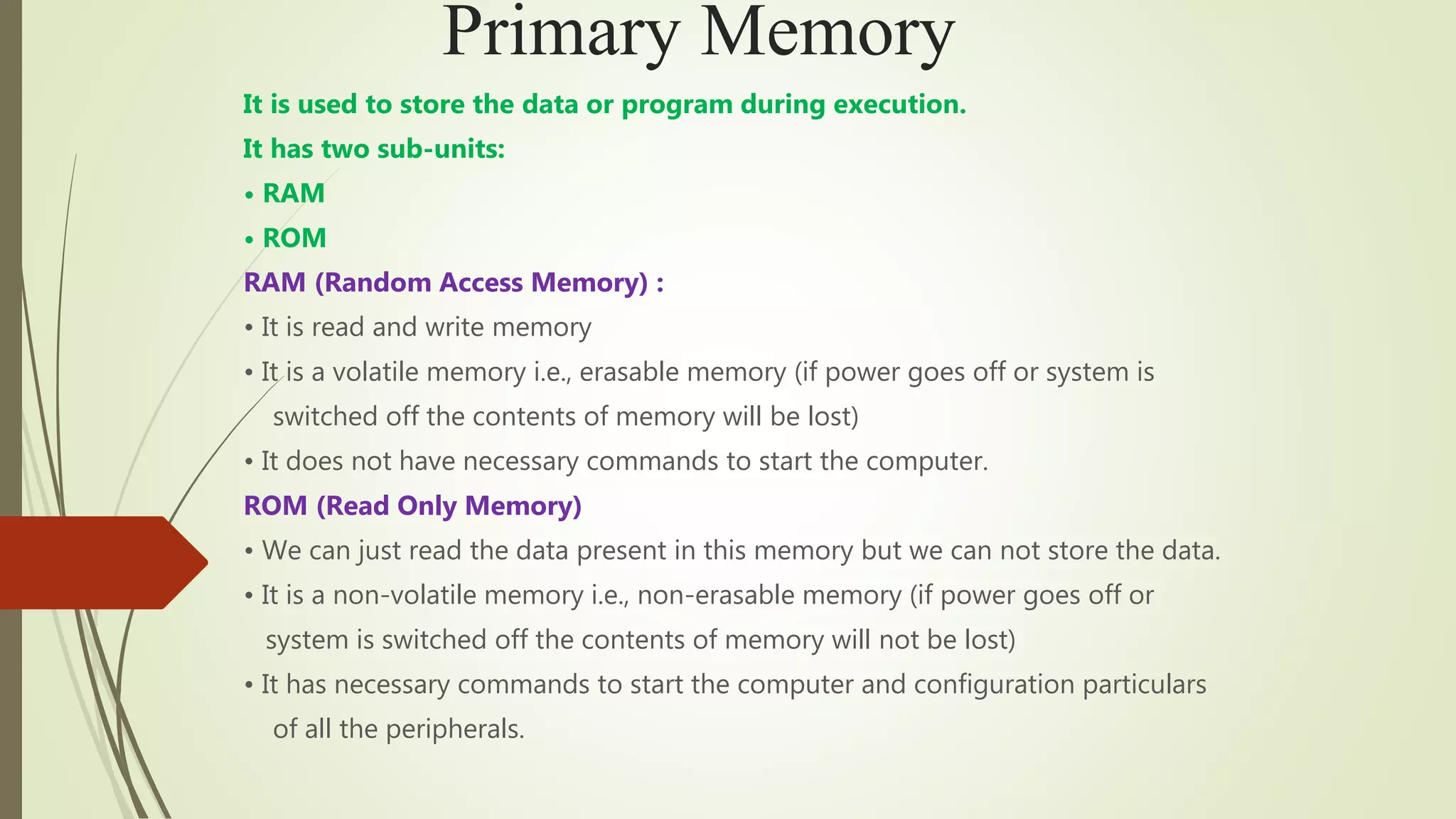 Primary Memory
It is used to store the data or program during execution.
It has two sub-units:
• RAM
• ROM
RAM (Random Access Memory) :
• It is read and write memory
• It is a volatile memory i.e., erasable memory (if power goes off or system is
switched off the contents of memory will be lost)
• It does not have necessary commands to start the computer.
ROM (Read Only Memory)
• We can just read the data present in this memory but we can not store the data.
• It is a non-volatile memory i.e., non-erasable memory (if power goes off or
system is switched off the contents of memory will not be lost)
• It has necessary commands to start the computer and configuration particulars
of all the peripherals.
 