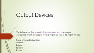Output Devices
The information that is received from the computer is an output.
The devices which are used to receive output are said to be output devices.
Some of the output devices
Monitor
Printer
Speaker
Plotter.
 