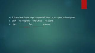  Follow these simple steps to open MS Word on your personal computer:
 Start → All Programs → MS Office → MS Word.
 start Run msword
 
