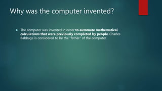 Why was the computer invented?
 The computer was invented in order to automate mathematical
calculations that were previously completed by people. Charles
Babbage is considered to be the “father” of the computer.
 