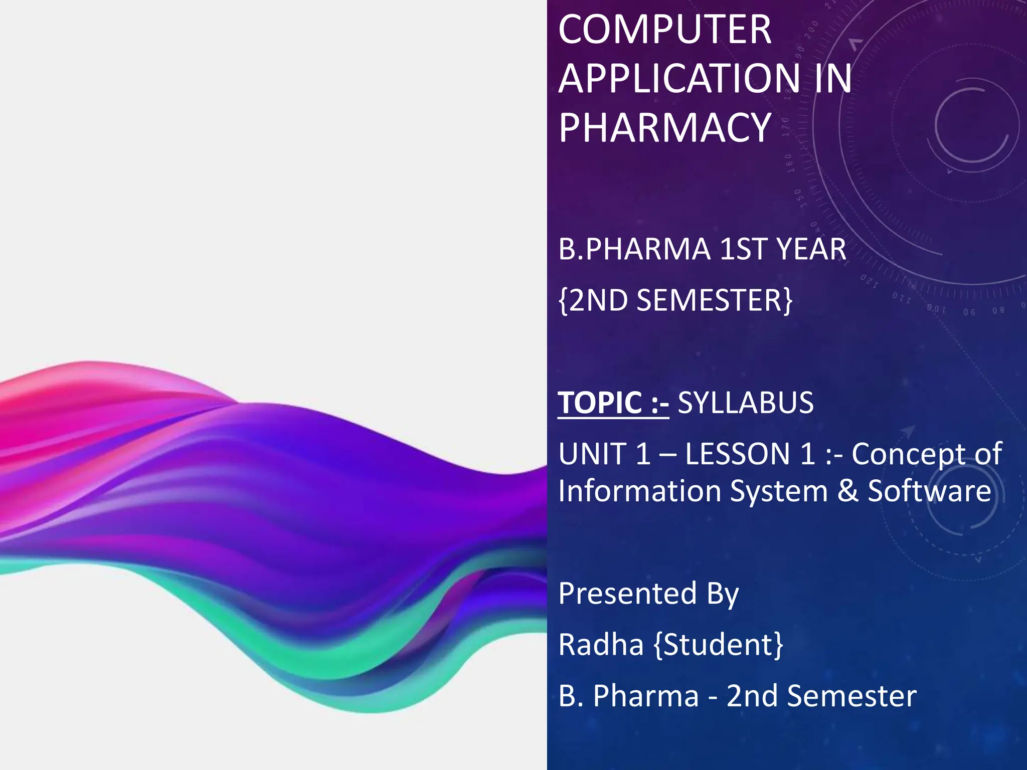 COMPUTER
APPLICATION IN
PHARMACY
COMPUTER
APPLICATION IN
PHARMACY
B.PHARMA 1ST YEAR
{2ND SEMESTER}
TOPIC :- SYLLABUS
UNIT 1 – LESSON 1 :- Concept of
Information System & Software
Presented By
Radha {Student}
B. Pharma - 2nd Semester
B. Pharma 1st year 2nd Semester
Subject code – BP205T
 