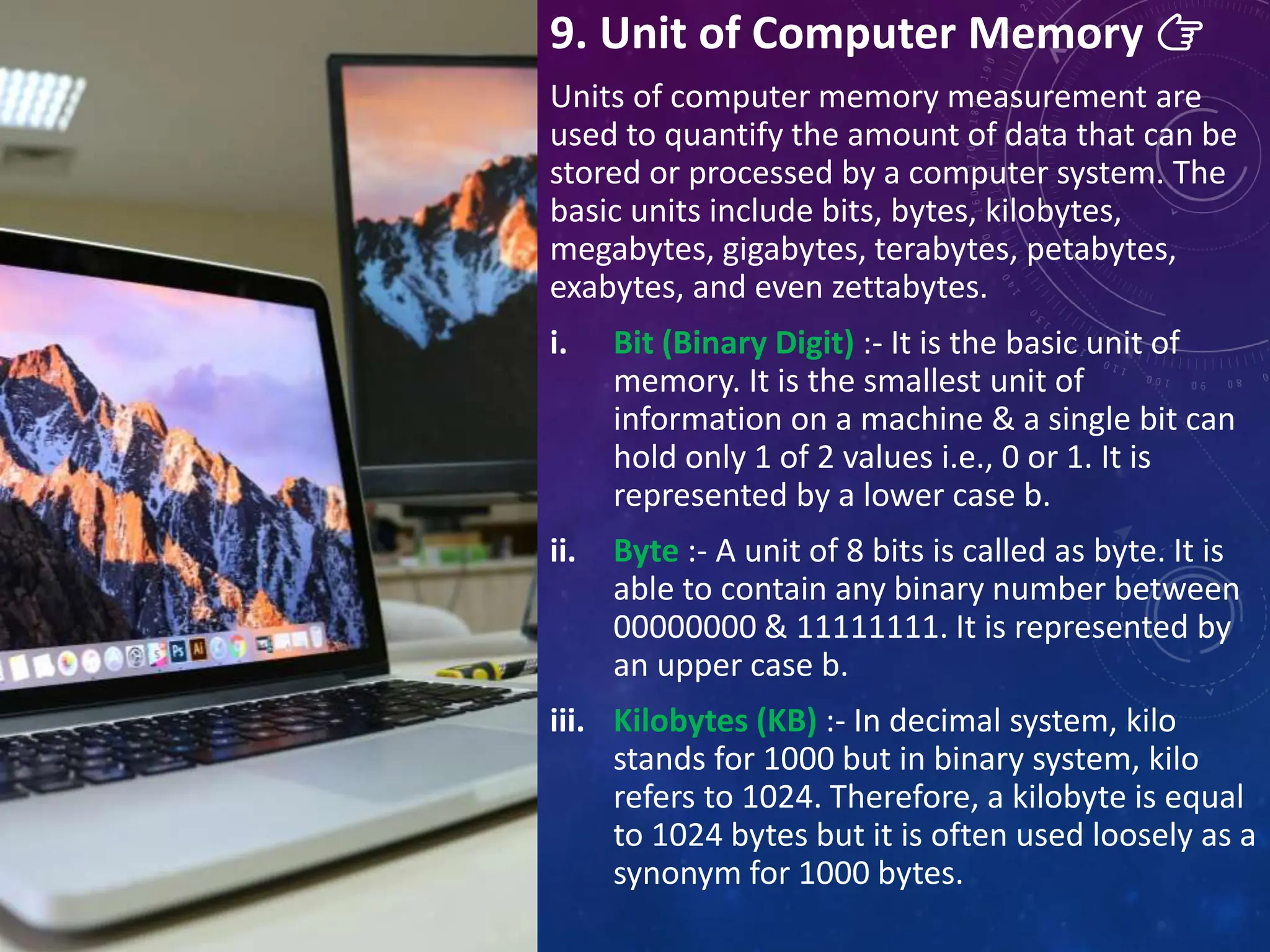 9. Unit of Computer Memory 👉
Units of computer memory measurement are
used to quantify the amount of data that can be
stored or processed by a computer system. The
basic units include bits, bytes, kilobytes,
megabytes, gigabytes, terabytes, petabytes,
exabytes, and even zettabytes.
i. Bit (Binary Digit) :- It is the basic unit of
memory. It is the smallest unit of
information on a machine & a single bit can
hold only 1 of 2 values i.e., 0 or 1. It is
represented by a lower case b.
ii. Byte :- A unit of 8 bits is called as byte. It is
able to contain any binary number between
00000000 & 11111111. It is represented by
an upper case b.
iii. Kilobytes (KB) :- In decimal system, kilo
stands for 1000 but in binary system, kilo
refers to 1024. Therefore, a kilobyte is equal
to 1024 bytes but it is often used loosely as a
synonym for 1000 bytes.
 