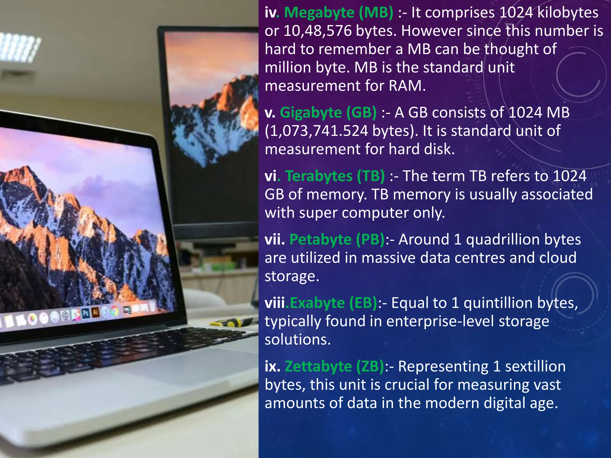 iv. Megabyte (MB) :- It comprises 1024 kilobytes
or 10,48,576 bytes. However since this number is
hard to remember a MB can be thought of
million byte. MB is the standard unit
measurement for RAM.
v. Gigabyte (GB) :- A GB consists of 1024 MB
(1,073,741.524 bytes). It is standard unit of
measurement for hard disk.
vi. Terabytes (TB) :- The term TB refers to 1024
GB of memory. TB memory is usually associated
with super computer only.
vii. Petabyte (PB):- Around 1 quadrillion bytes
are utilized in massive data centres and cloud
storage.
viii.Exabyte (EB):- Equal to 1 quintillion bytes,
typically found in enterprise-level storage
solutions.
ix. Zettabyte (ZB):- Representing 1 sextillion
bytes, this unit is crucial for measuring vast
amounts of data in the modern digital age.
 