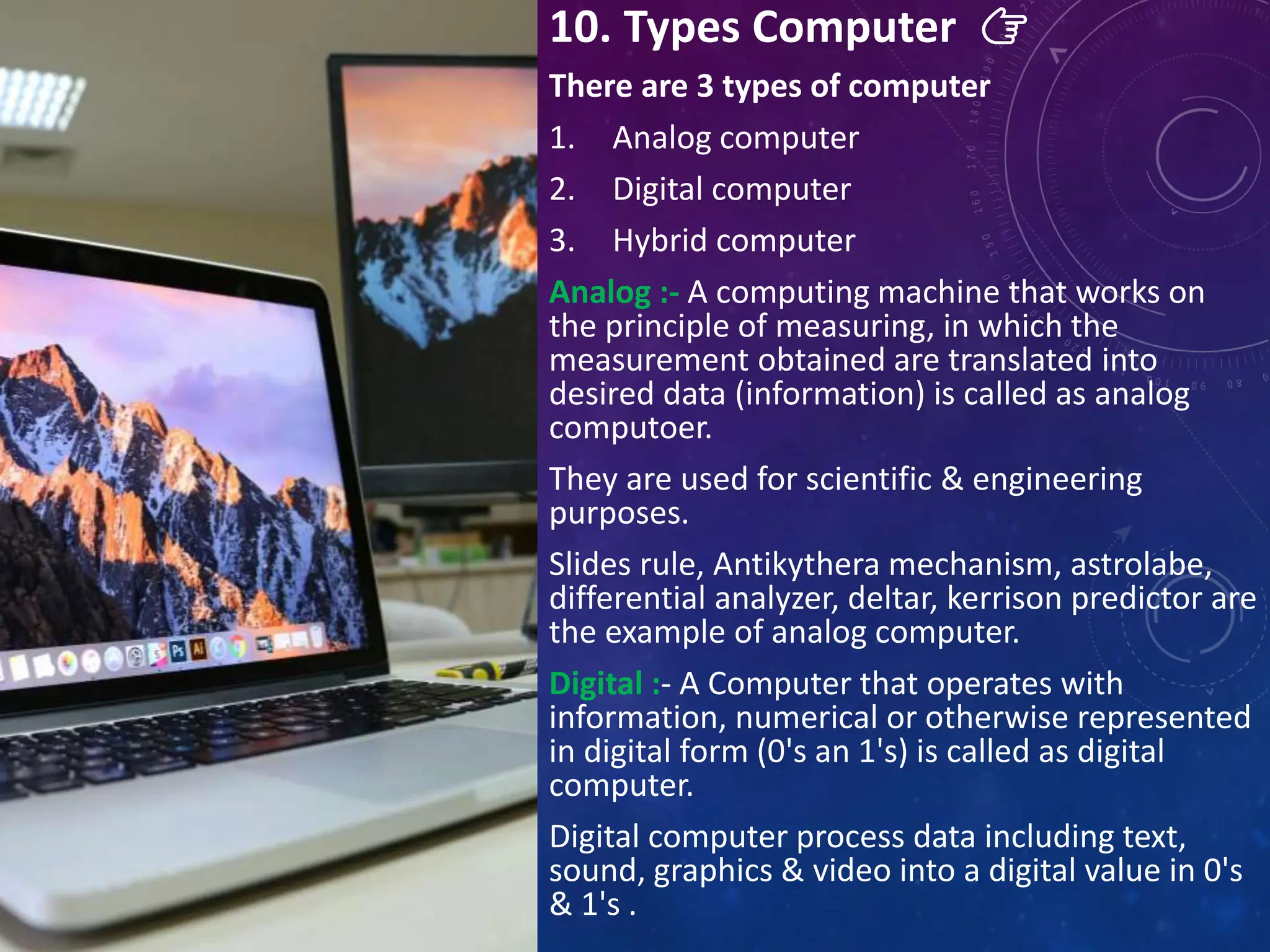 10. Types Computer 👉
There are 3 types of computer
1. Analog computer
2. Digital computer
3. Hybrid computer
Analog :- A computing machine that works on
the principle of measuring, in which the
measurement obtained are translated into
desired data (information) is called as analog
computoer.
They are used for scientific & engineering
purposes.
Slides rule, Antikythera mechanism, astrolabe,
differential analyzer, deltar, kerrison predictor are
the example of analog computer.
Digital :- A Computer that operates with
information, numerical or otherwise represented
in digital form (0's an 1's) is called as digital
computer.
Digital computer process data including text,
sound, graphics & video into a digital value in 0's
& 1's .
 