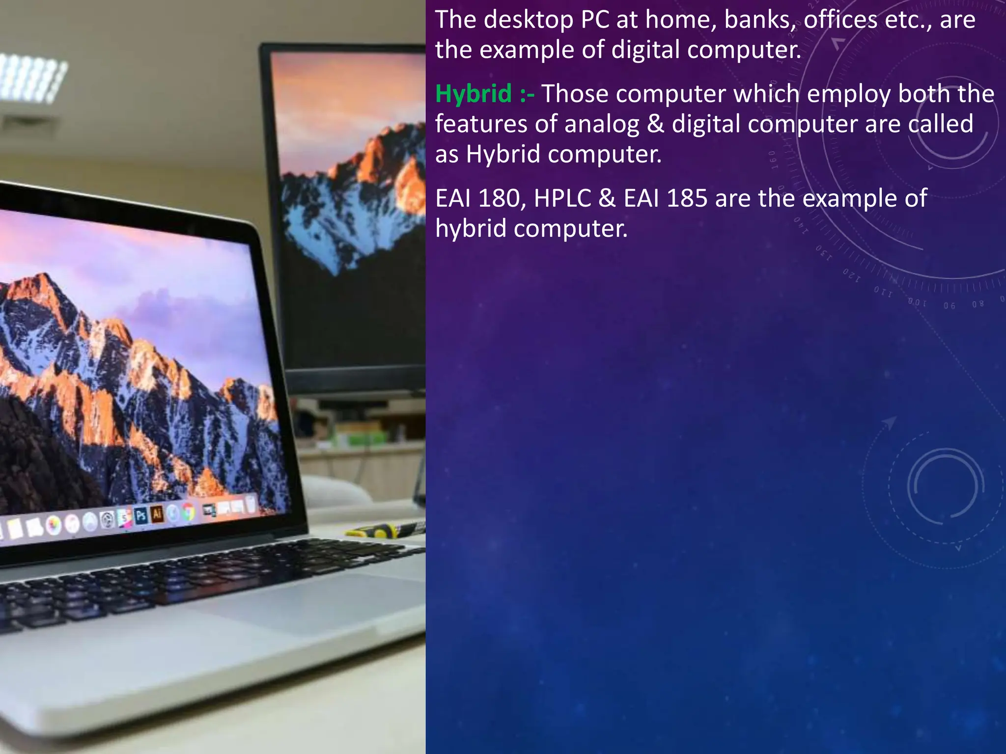 The desktop PC at home, banks, offices etc., are
the example of digital computer.
Hybrid :- Those computer which employ both the
features of analog & digital computer are called
as Hybrid computer.
EAI 180, HPLC & EAI 185 are the example of
hybrid computer.
 