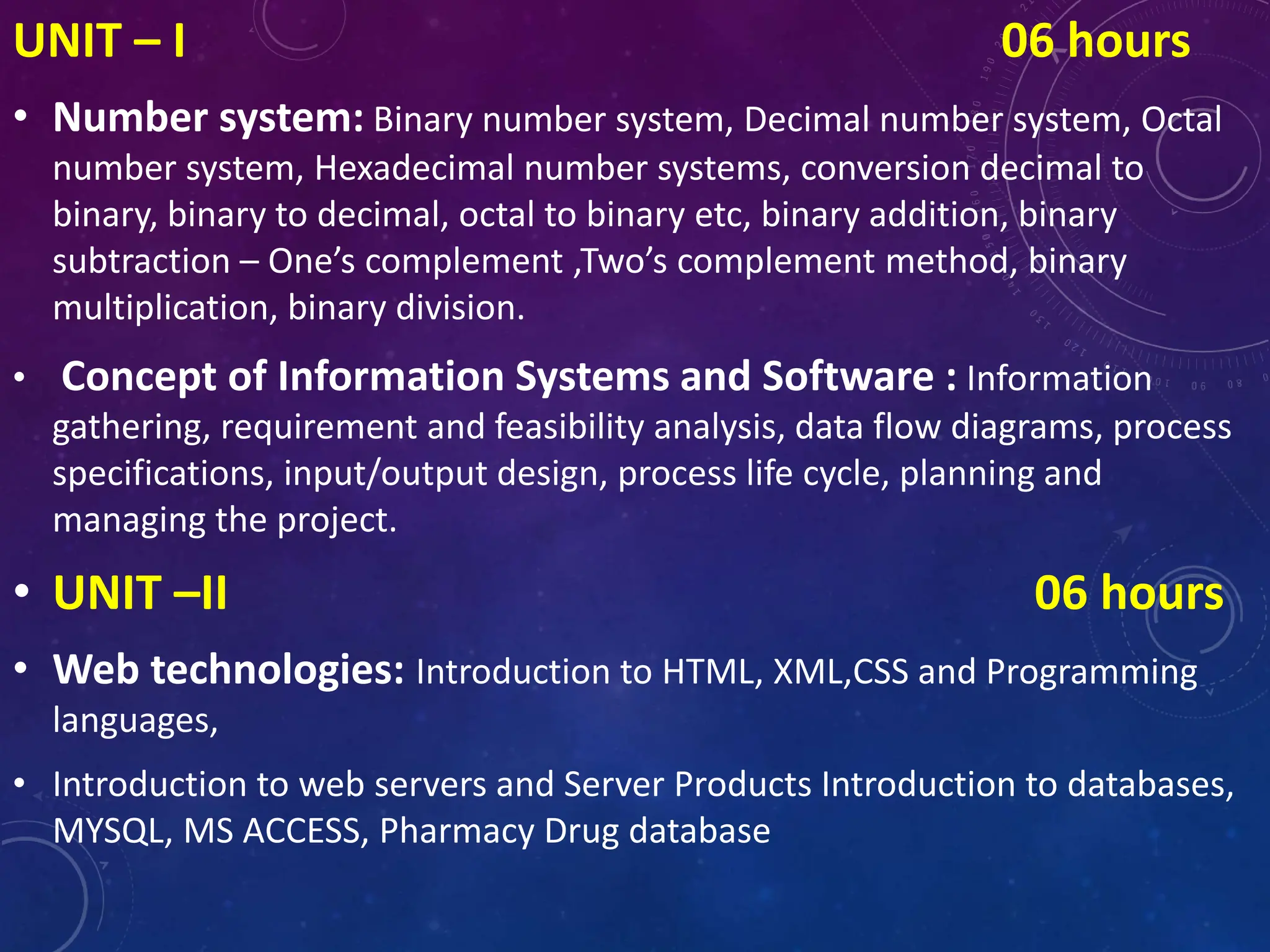 UNIT – I 06 hours
• Number system: Binary number system, Decimal number system, Octal
number system, Hexadecimal number systems, conversion decimal to
binary, binary to decimal, octal to binary etc, binary addition, binary
subtraction – One’s complement ,Two’s complement method, binary
multiplication, binary division.
• Concept of Information Systems and Software : Information
gathering, requirement and feasibility analysis, data flow diagrams, process
specifications, input/output design, process life cycle, planning and
managing the project.
• UNIT –II 06 hours
• Web technologies: Introduction to HTML, XML,CSS and Programming
languages,
• Introduction to web servers and Server Products Introduction to databases,
MYSQL, MS ACCESS, Pharmacy Drug database
 