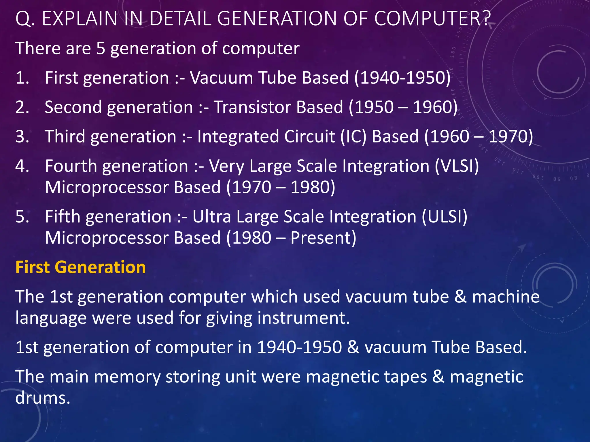 Q. EXPLAIN IN DETAIL GENERATION OF COMPUTER?
There are 5 generation of computer
1. First generation :- Vacuum Tube Based (1940-1950)
2. Second generation :- Transistor Based (1950 – 1960)
3. Third generation :- Integrated Circuit (IC) Based (1960 – 1970)
4. Fourth generation :- Very Large Scale Integration (VLSI)
Microprocessor Based (1970 – 1980)
5. Fifth generation :- Ultra Large Scale Integration (ULSI)
Microprocessor Based (1980 – Present)
First Generation
The 1st generation computer which used vacuum tube & machine
language were used for giving instrument.
1st generation of computer in 1940-1950 & vacuum Tube Based.
The main memory storing unit were magnetic tapes & magnetic
drums.
 