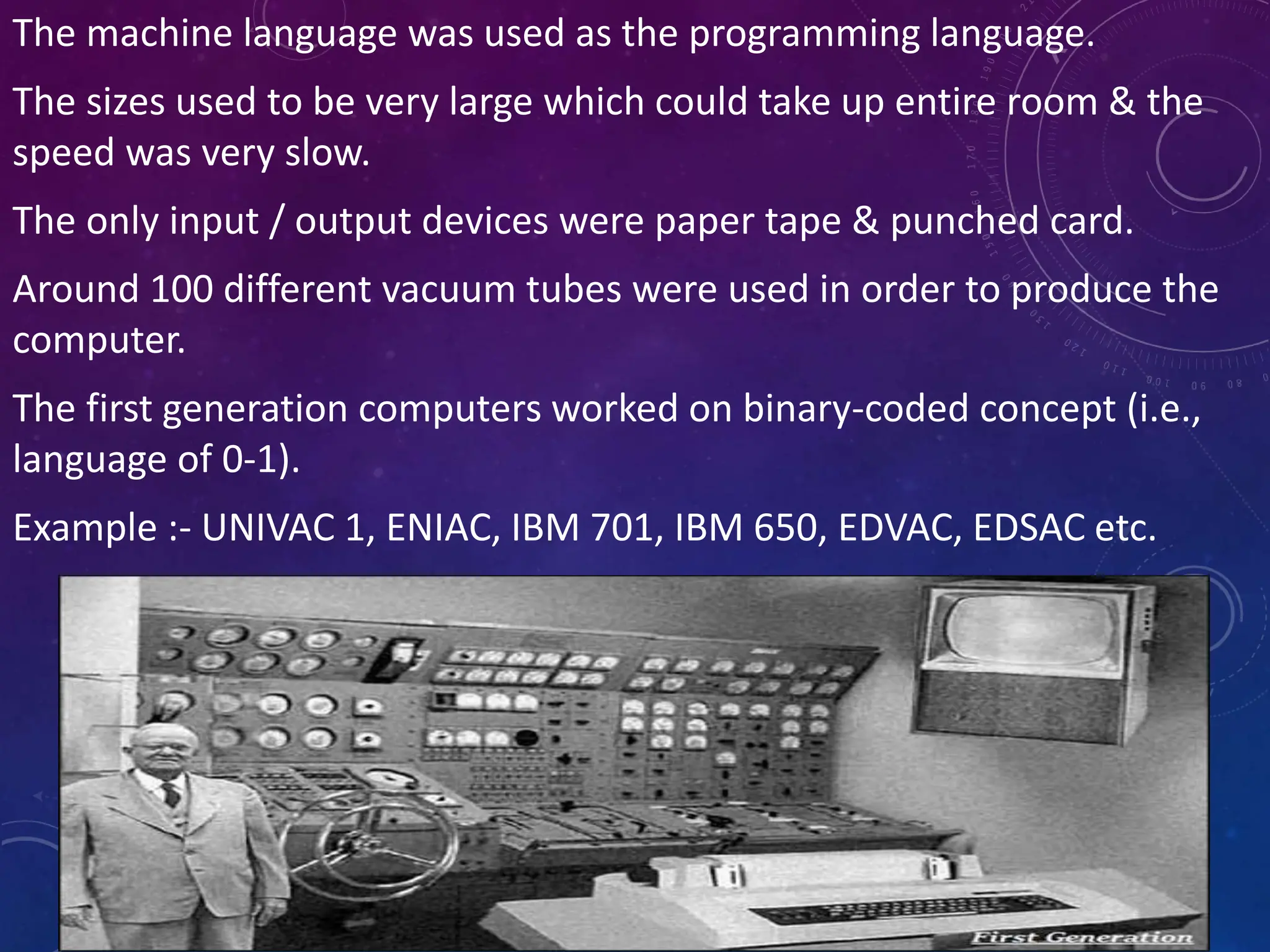 The machine language was used as the programming language.
The sizes used to be very large which could take up entire room & the
speed was very slow.
The only input / output devices were paper tape & punched card.
Around 100 different vacuum tubes were used in order to produce the
computer.
The first generation computers worked on binary-coded concept (i.e.,
language of 0-1).
Example :- UNIVAC 1, ENIAC, IBM 701, IBM 650, EDVAC, EDSAC etc.
 
