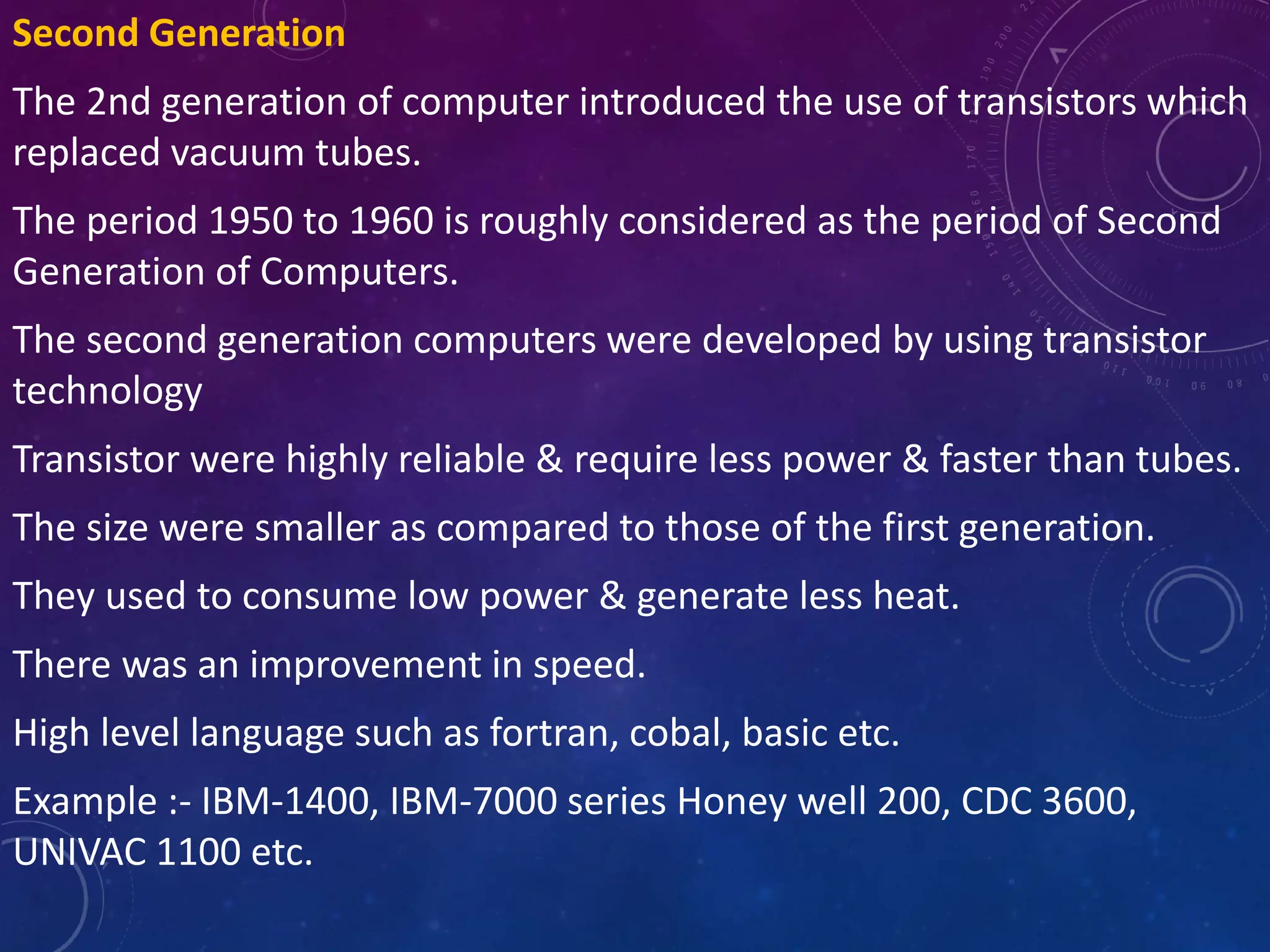 Second Generation
The 2nd generation of computer introduced the use of transistors which
replaced vacuum tubes.
The period 1950 to 1960 is roughly considered as the period of Second
Generation of Computers.
The second generation computers were developed by using transistor
technology
Transistor were highly reliable & require less power & faster than tubes.
The size were smaller as compared to those of the first generation.
They used to consume low power & generate less heat.
There was an improvement in speed.
High level language such as fortran, cobal, basic etc.
Example :- IBM-1400, IBM-7000 series Honey well 200, CDC 3600,
UNIVAC 1100 etc.
 