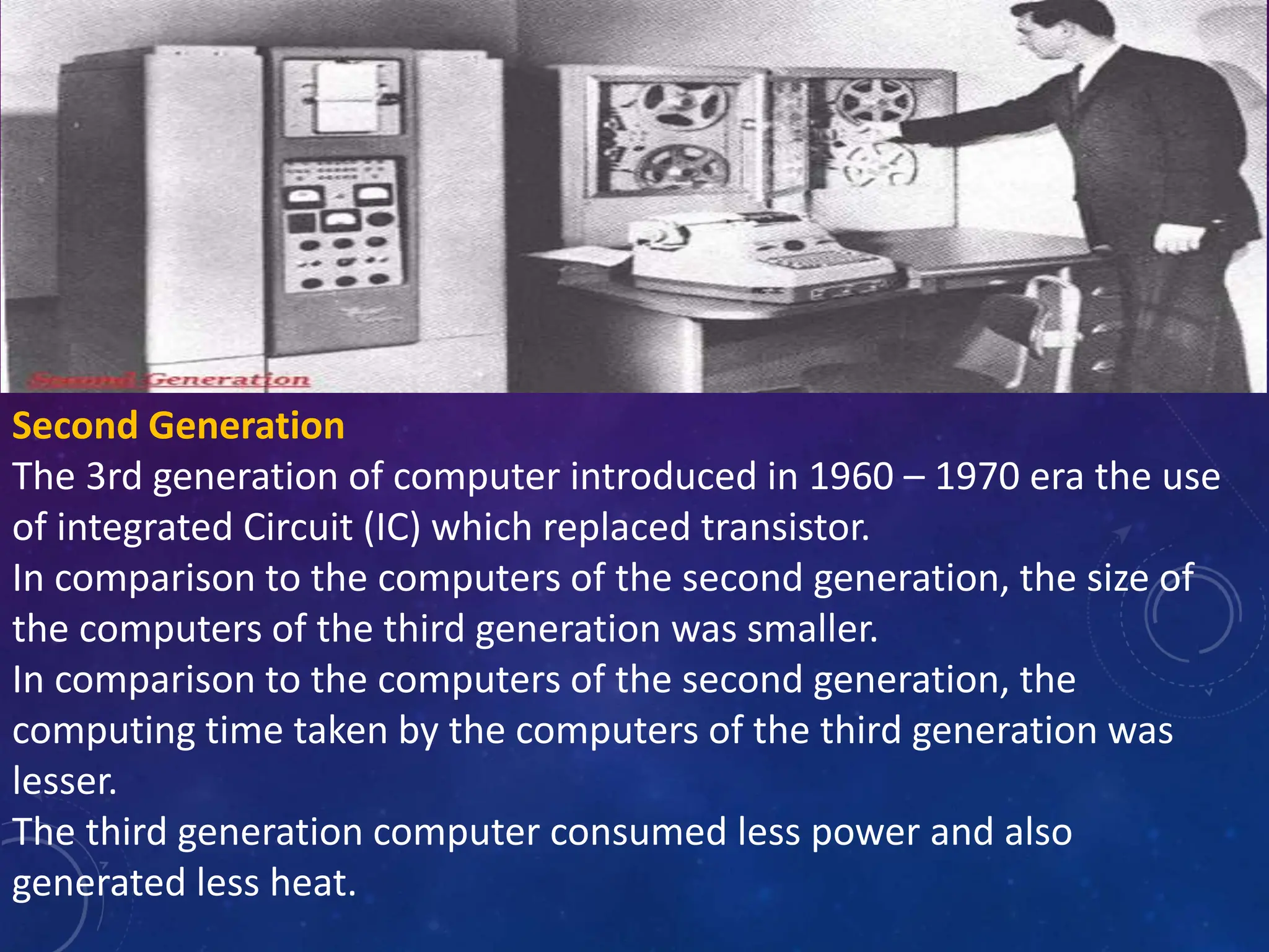 Second Generation
The 3rd generation of computer introduced in 1960 – 1970 era the use
of integrated Circuit (IC) which replaced transistor.
In comparison to the computers of the second generation, the size of
the computers of the third generation was smaller.
In comparison to the computers of the second generation, the
computing time taken by the computers of the third generation was
lesser.
The third generation computer consumed less power and also
generated less heat.
 