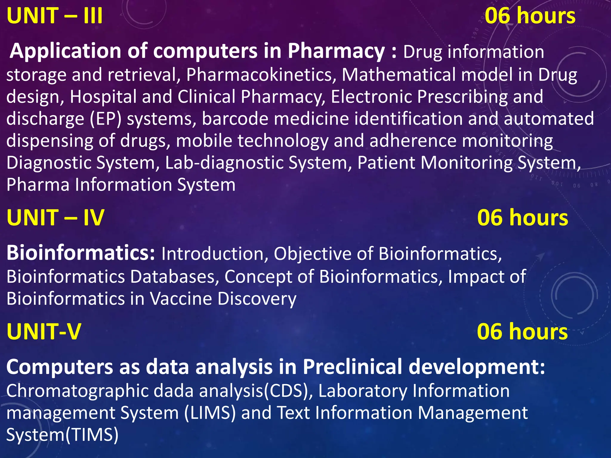 UNIT – III 06 hours
Application of computers in Pharmacy : Drug information
storage and retrieval, Pharmacokinetics, Mathematical model in Drug
design, Hospital and Clinical Pharmacy, Electronic Prescribing and
discharge (EP) systems, barcode medicine identification and automated
dispensing of drugs, mobile technology and adherence monitoring
Diagnostic System, Lab-diagnostic System, Patient Monitoring System,
Pharma Information System
UNIT – IV 06 hours
Bioinformatics: Introduction, Objective of Bioinformatics,
Bioinformatics Databases, Concept of Bioinformatics, Impact of
Bioinformatics in Vaccine Discovery
UNIT-V 06 hours
Computers as data analysis in Preclinical development:
Chromatographic dada analysis(CDS), Laboratory Information
management System (LIMS) and Text Information Management
System(TIMS)
 