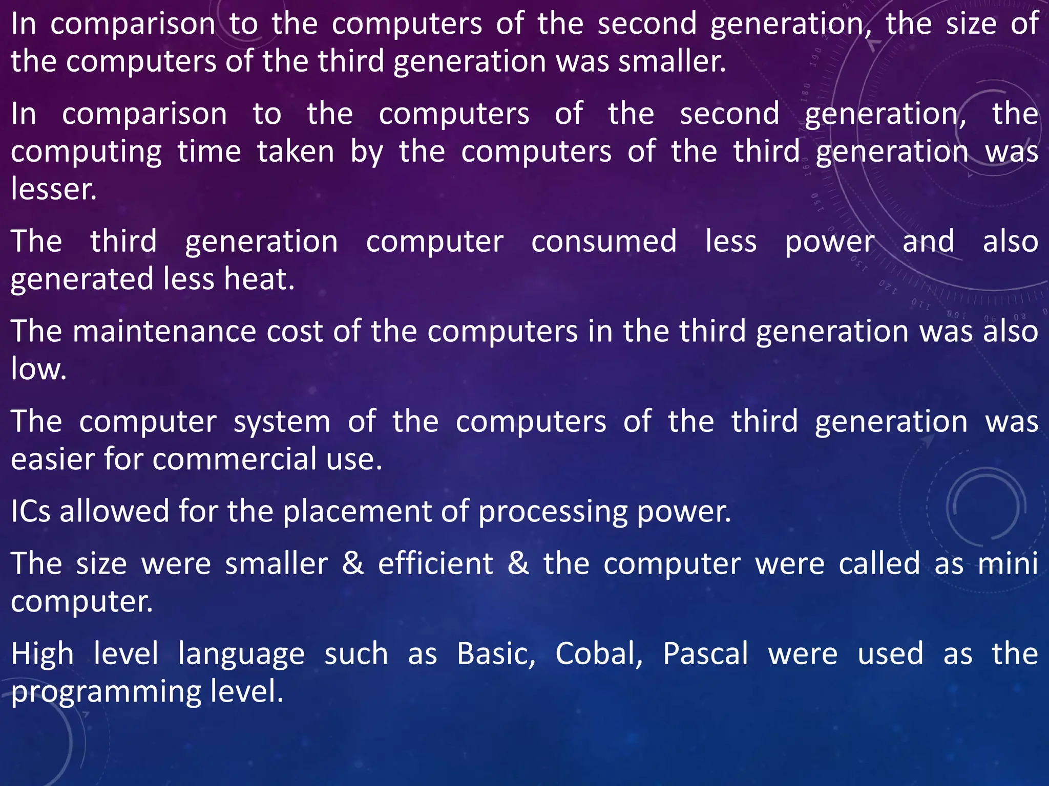 In comparison to the computers of the second generation, the size of
the computers of the third generation was smaller.
In comparison to the computers of the second generation, the
computing time taken by the computers of the third generation was
lesser.
The third generation computer consumed less power and also
generated less heat.
The maintenance cost of the computers in the third generation was also
low.
The computer system of the computers of the third generation was
easier for commercial use.
ICs allowed for the placement of processing power.
The size were smaller & efficient & the computer were called as mini
computer.
High level language such as Basic, Cobal, Pascal were used as the
programming level.
 
