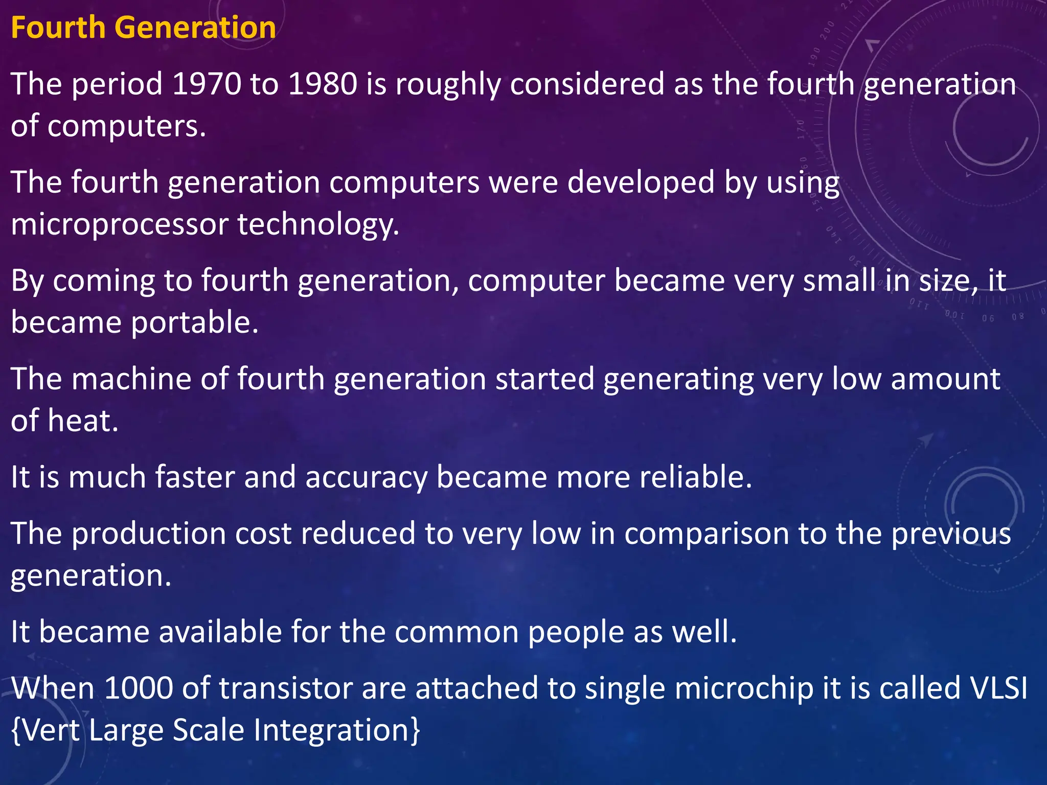 Fourth Generation
The period 1970 to 1980 is roughly considered as the fourth generation
of computers.
The fourth generation computers were developed by using
microprocessor technology.
By coming to fourth generation, computer became very small in size, it
became portable.
The machine of fourth generation started generating very low amount
of heat.
It is much faster and accuracy became more reliable.
The production cost reduced to very low in comparison to the previous
generation.
It became available for the common people as well.
When 1000 of transistor are attached to single microchip it is called VLSI
{Vert Large Scale Integration}
 