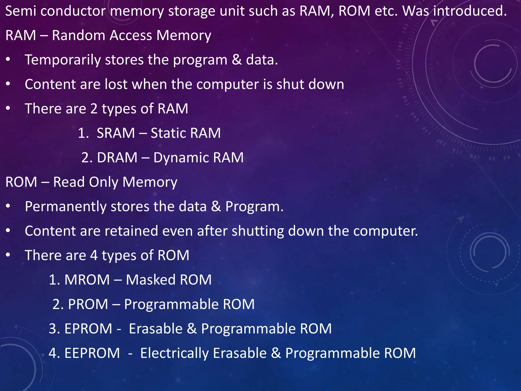 Semi conductor memory storage unit such as RAM, ROM etc. Was introduced.
RAM – Random Access Memory
• Temporarily stores the program & data.
• Content are lost when the computer is shut down
• There are 2 types of RAM
1. SRAM – Static RAM
2. DRAM – Dynamic RAM
ROM – Read Only Memory
• Permanently stores the data & Program.
• Content are retained even after shutting down the computer.
• There are 4 types of ROM
1. MROM – Masked ROM
2. PROM – Programmable ROM
3. EPROM - Erasable & Programmable ROM
4. EEPROM - Electrically Erasable & Programmable ROM
 