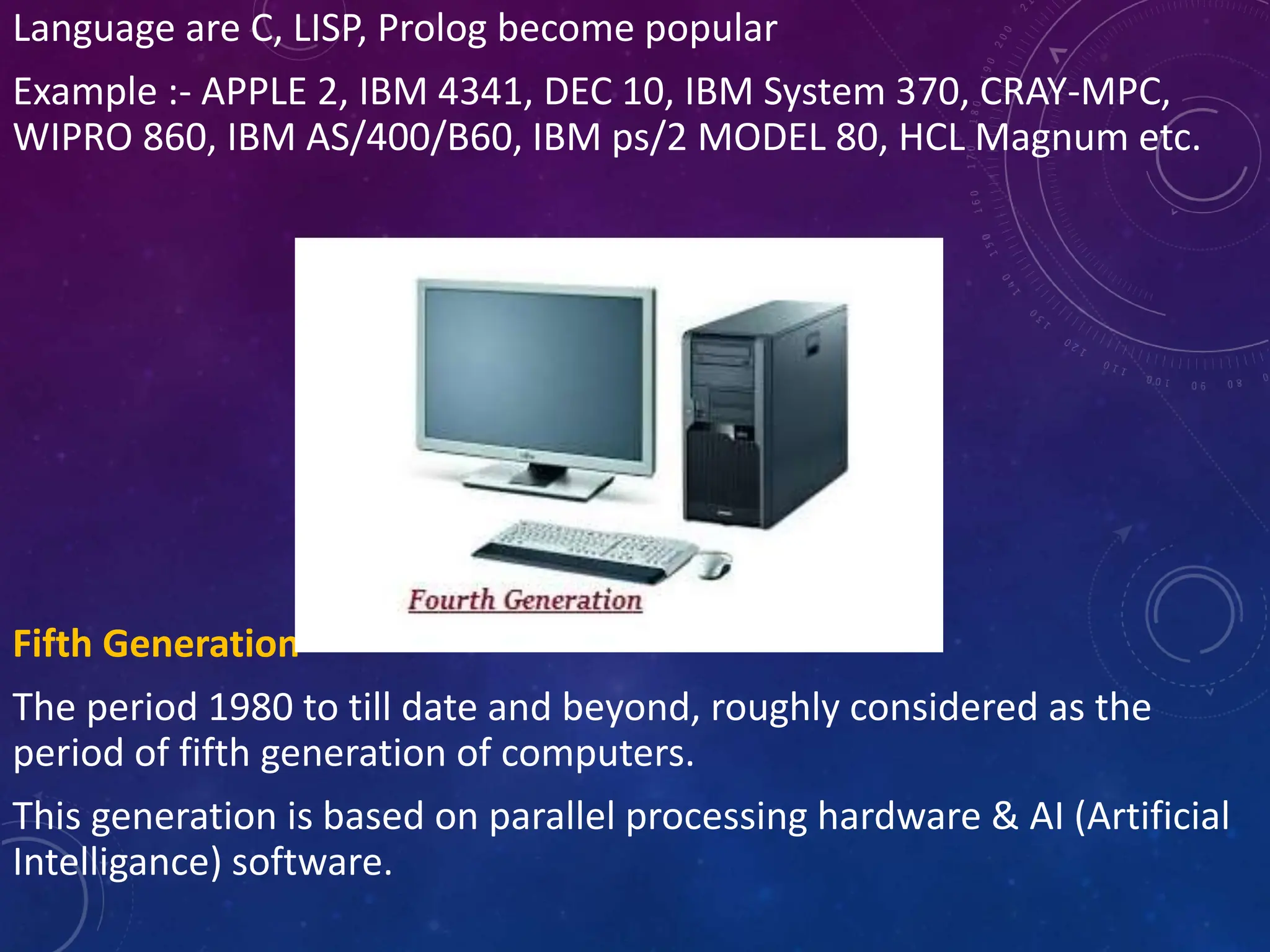 Language are C, LISP, Prolog become popular
Example :- APPLE 2, IBM 4341, DEC 10, IBM System 370, CRAY-MPC,
WIPRO 860, IBM AS/400/B60, IBM ps/2 MODEL 80, HCL Magnum etc.
Fifth Generation
The period 1980 to till date and beyond, roughly considered as the
period of fifth generation of computers.
This generation is based on parallel processing hardware & AI (Artificial
Intelligance) software.
 