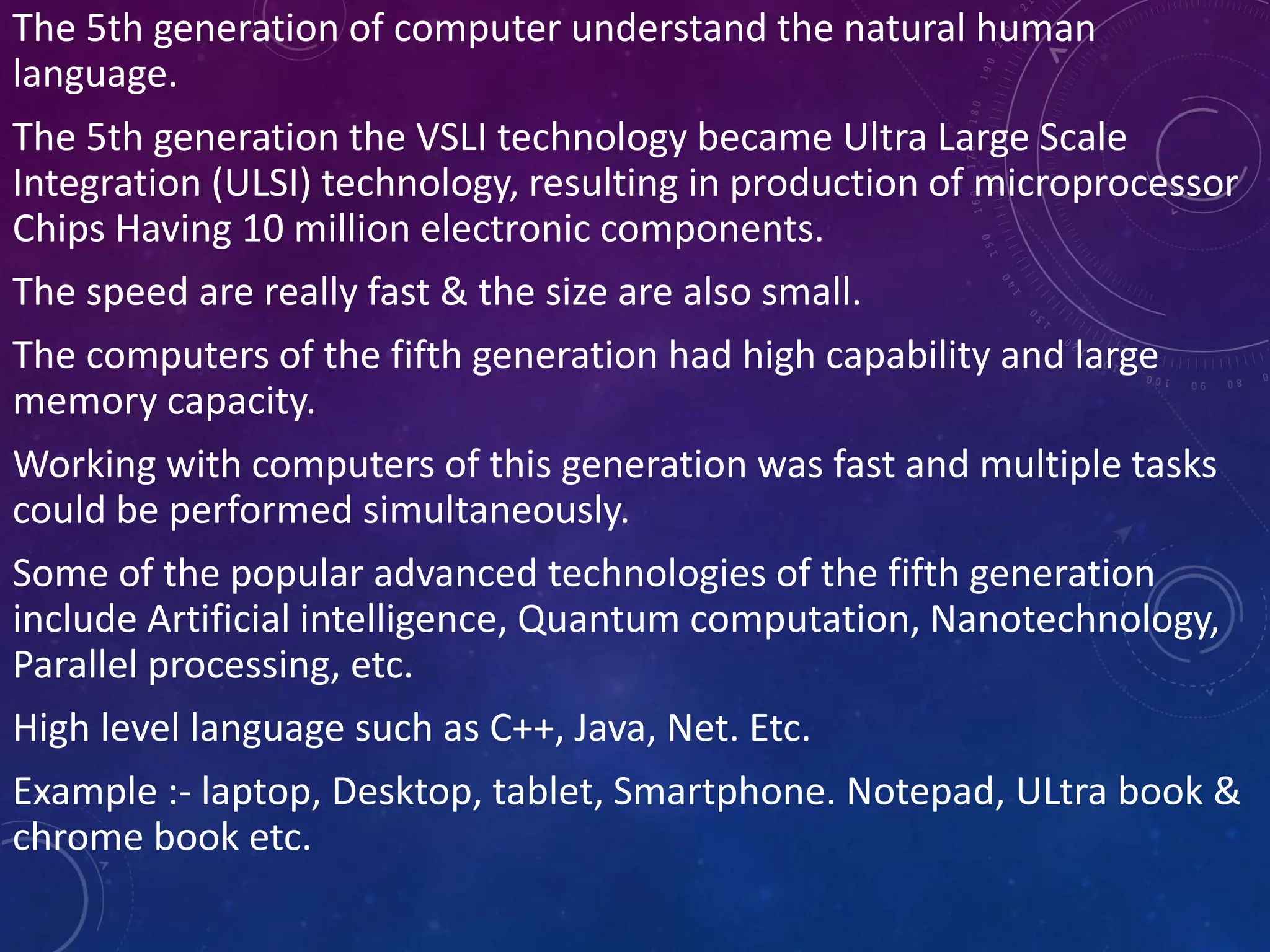 The 5th generation of computer understand the natural human
language.
The 5th generation the VSLI technology became Ultra Large Scale
Integration (ULSI) technology, resulting in production of microprocessor
Chips Having 10 million electronic components.
The speed are really fast & the size are also small.
The computers of the fifth generation had high capability and large
memory capacity.
Working with computers of this generation was fast and multiple tasks
could be performed simultaneously.
Some of the popular advanced technologies of the fifth generation
include Artificial intelligence, Quantum computation, Nanotechnology,
Parallel processing, etc.
High level language such as C++, Java, Net. Etc.
Example :- laptop, Desktop, tablet, Smartphone. Notepad, ULtra book &
chrome book etc.
 