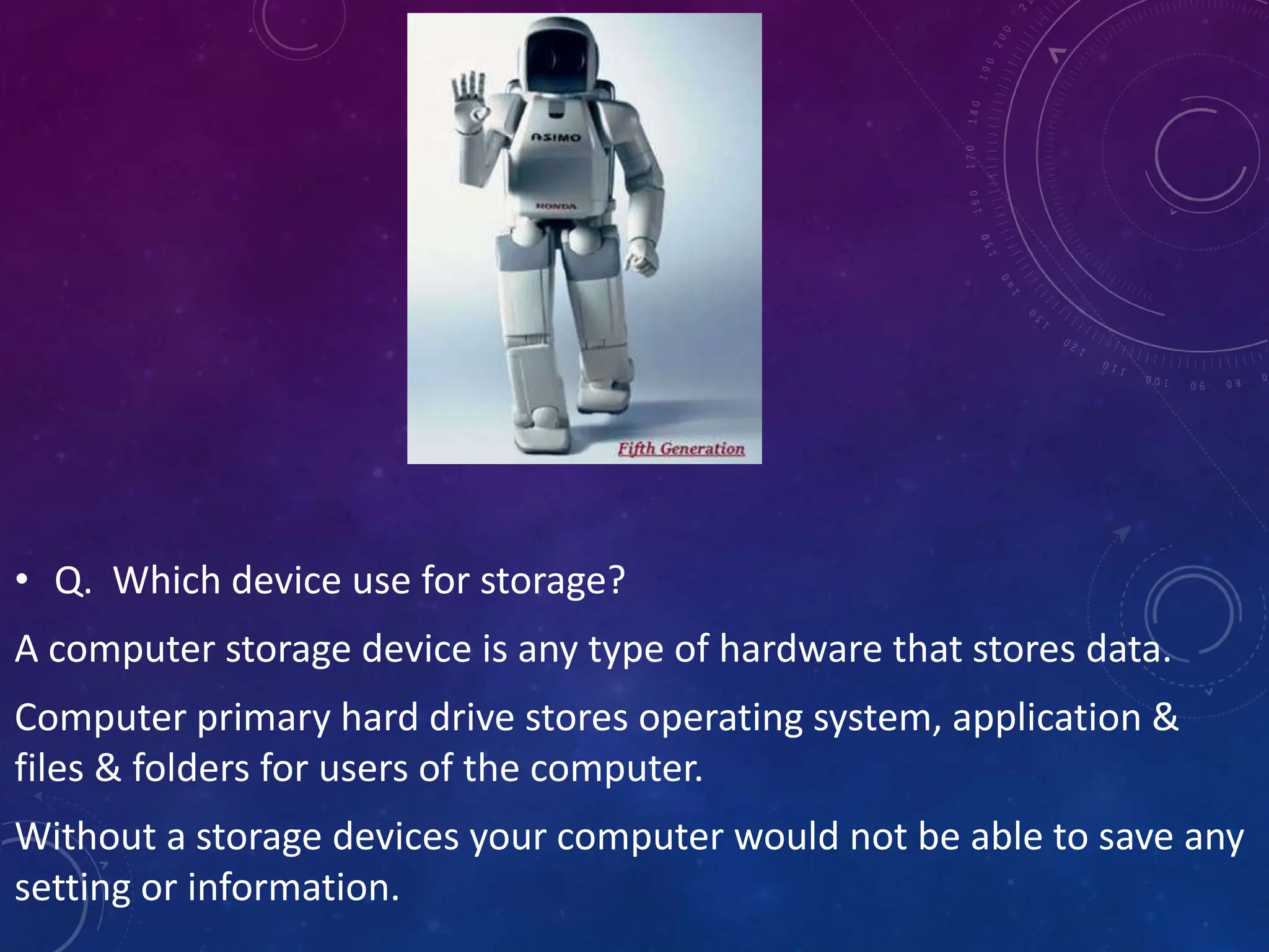 • Q. Which device use for storage?
A computer storage device is any type of hardware that stores data.
Computer primary hard drive stores operating system, application &
files & folders for users of the computer.
Without a storage devices your computer would not be able to save any
setting or information.
 