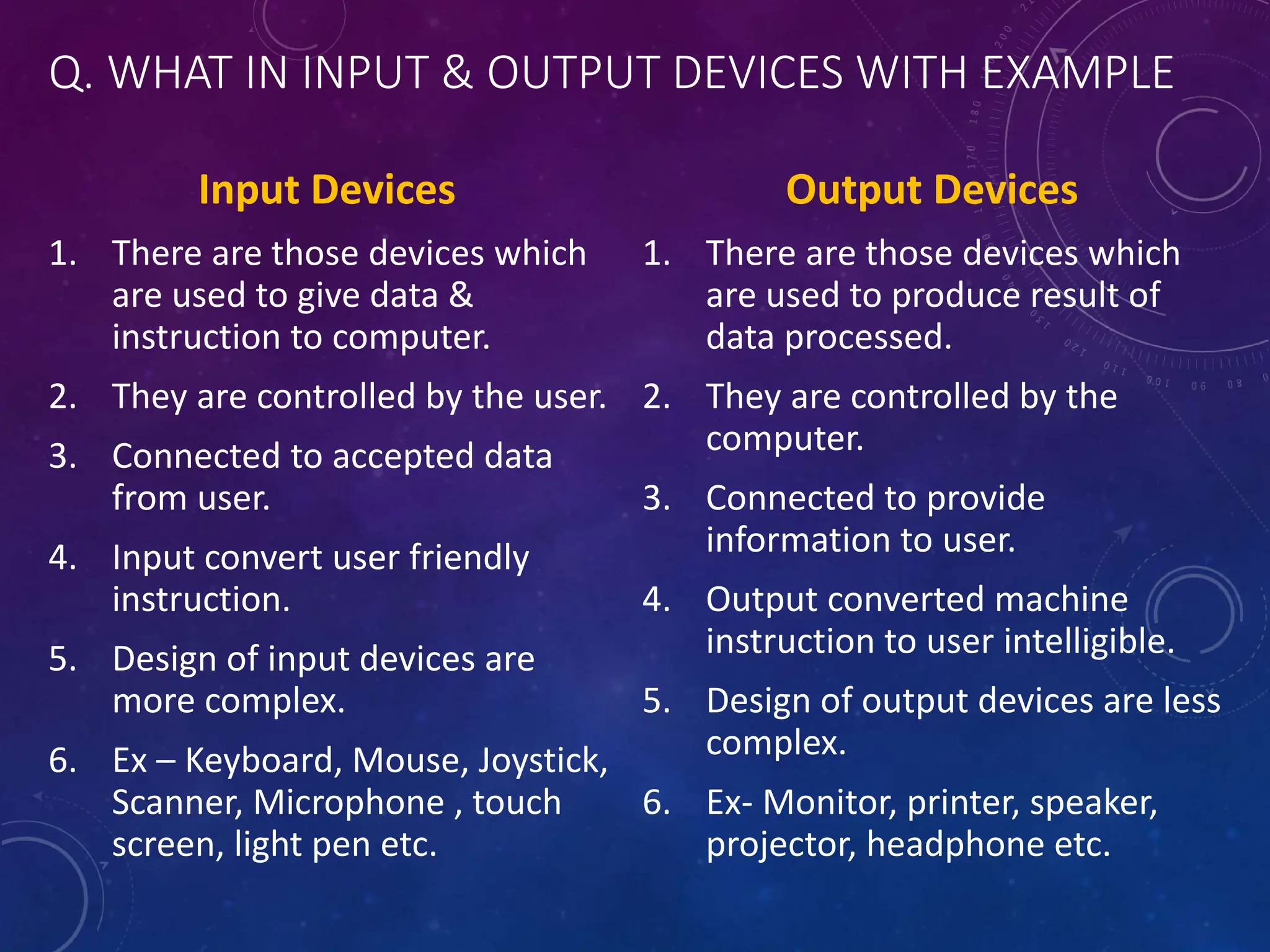 Q. WHAT IN INPUT & OUTPUT DEVICES WITH EXAMPLE
Input Devices
1. There are those devices which
are used to give data &
instruction to computer.
2. They are controlled by the user.
3. Connected to accepted data
from user.
4. Input convert user friendly
instruction.
5. Design of input devices are
more complex.
6. Ex – Keyboard, Mouse, Joystick,
Scanner, Microphone , touch
screen, light pen etc.
Output Devices
1. There are those devices which
are used to produce result of
data processed.
2. They are controlled by the
computer.
3. Connected to provide
information to user.
4. Output converted machine
instruction to user intelligible.
5. Design of output devices are less
complex.
6. Ex- Monitor, printer, speaker,
projector, headphone etc.
 
