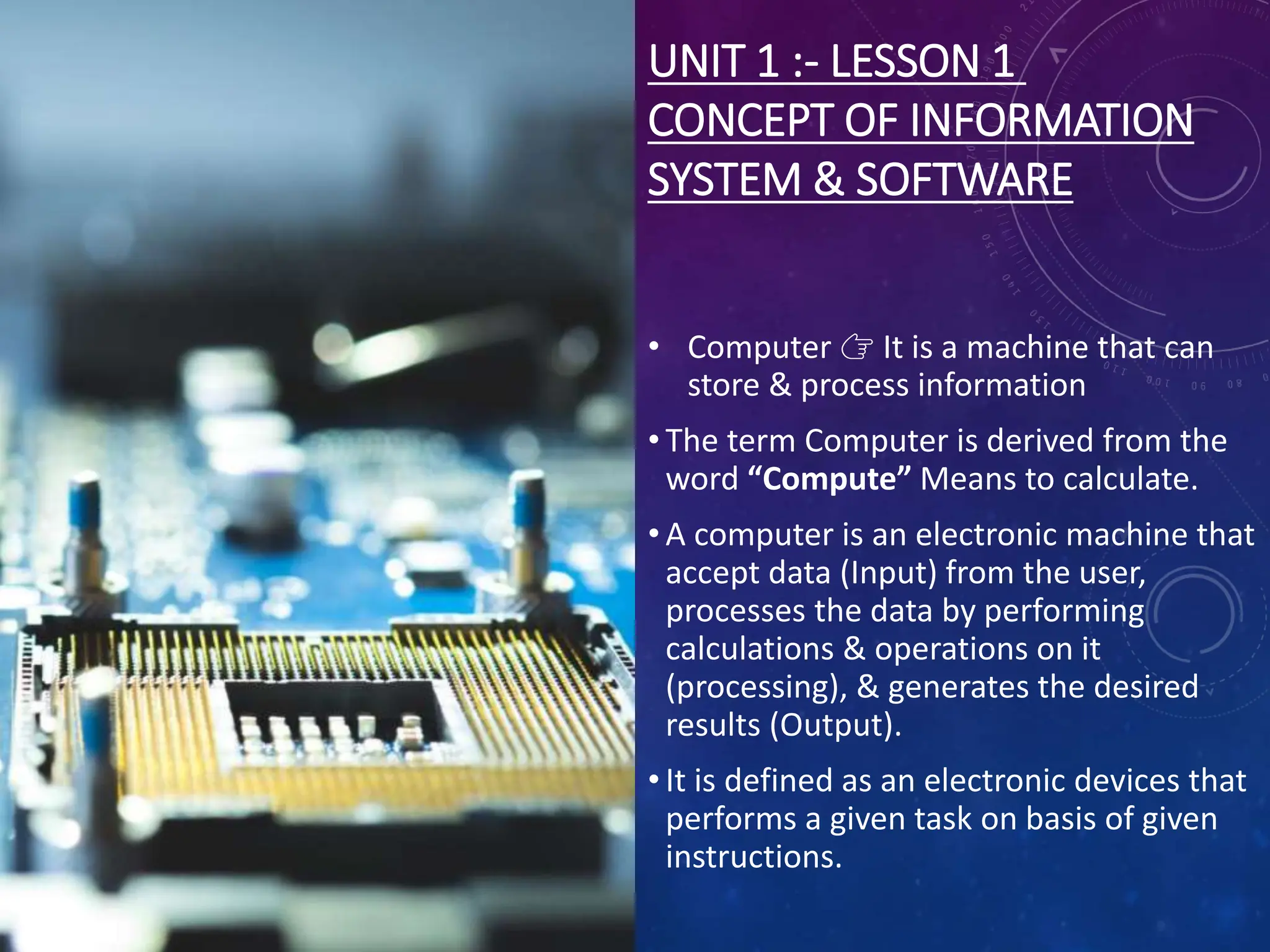 UNIT 1 :- LESSON 1
CONCEPT OF INFORMATION
SYSTEM & SOFTWARE
• Computer 👉 It is a machine that can
store & process information
• The term Computer is derived from the
word “Compute” Means to calculate.
• A computer is an electronic machine that
accept data (Input) from the user,
processes the data by performing
calculations & operations on it
(processing), & generates the desired
results (Output).
• It is defined as an electronic devices that
performs a given task on basis of given
instructions.
 