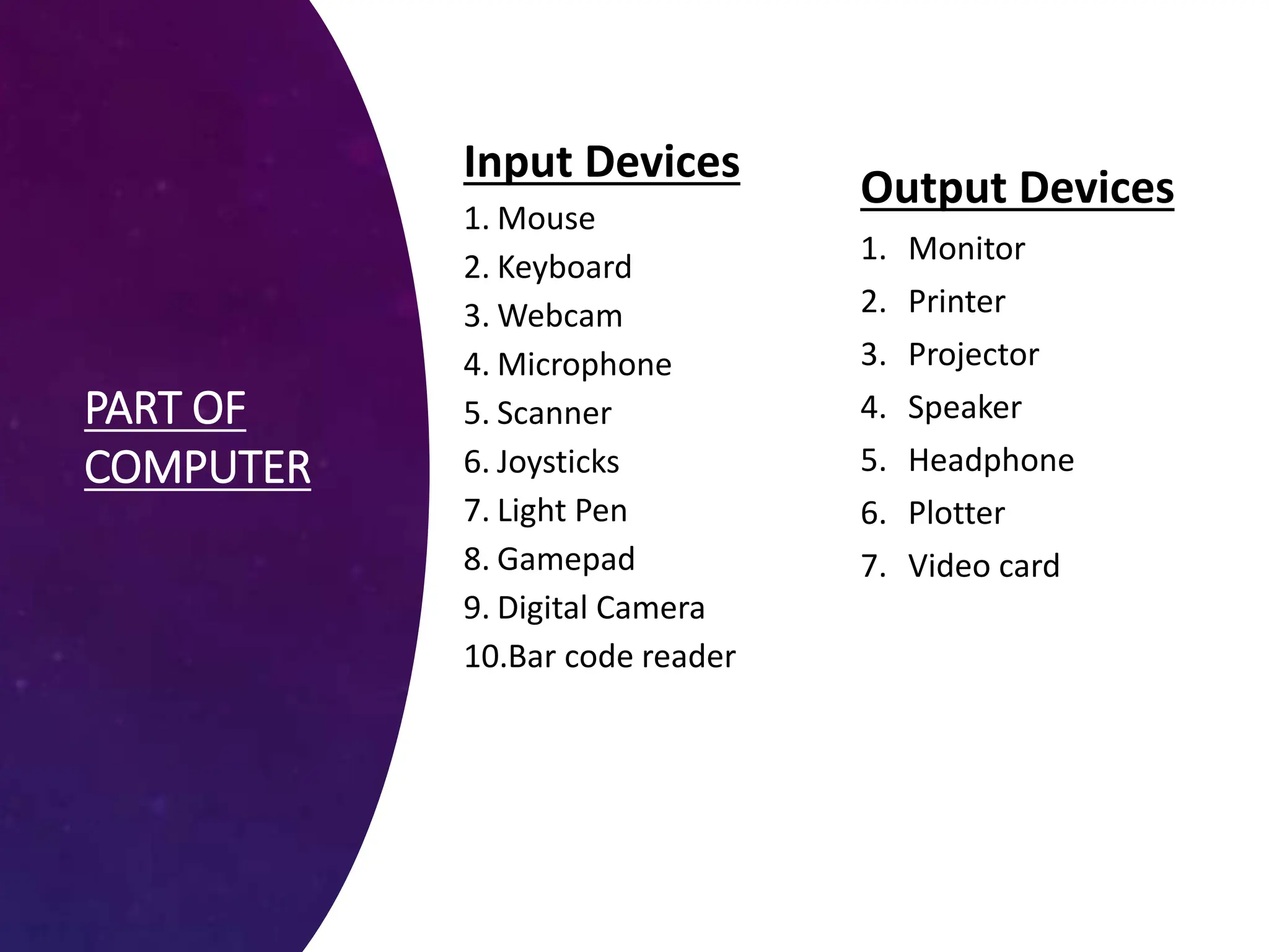 PART OF
COMPUTER
Input Devices
1. Mouse
2. Keyboard
3. Webcam
4. Microphone
5. Scanner
6. Joysticks
7. Light Pen
8. Gamepad
9. Digital Camera
10.Bar code reader
Output Devices
1. Monitor
2. Printer
3. Projector
4. Speaker
5. Headphone
6. Plotter
7. Video card
 