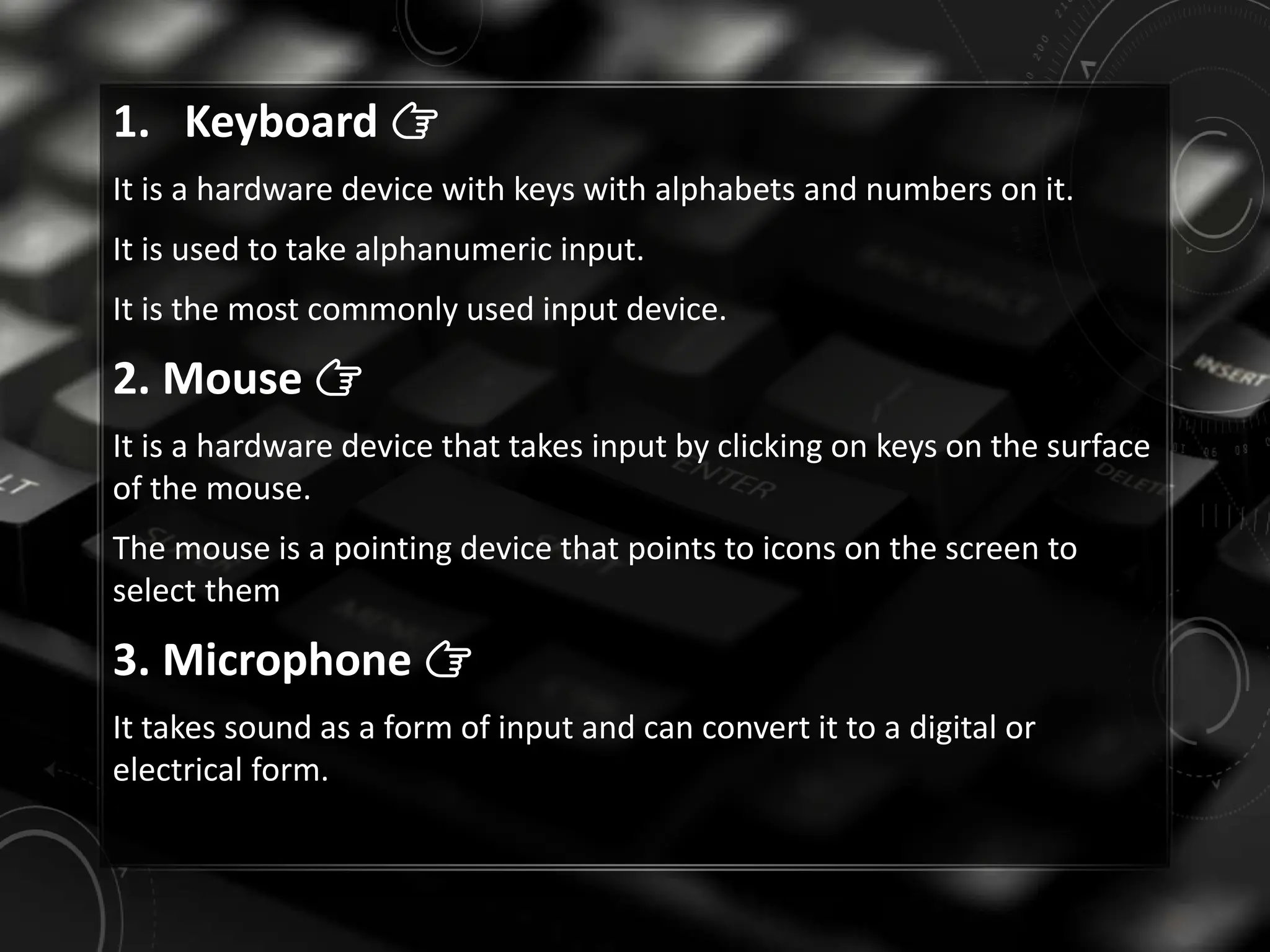 1. Keyboard 👉
It is a hardware device with keys with alphabets and numbers on it.
It is used to take alphanumeric input.
It is the most commonly used input device.
2. Mouse 👉
It is a hardware device that takes input by clicking on keys on the surface
of the mouse.
The mouse is a pointing device that points to icons on the screen to
select them
3. Microphone 👉
It takes sound as a form of input and can convert it to a digital or
electrical form.
 