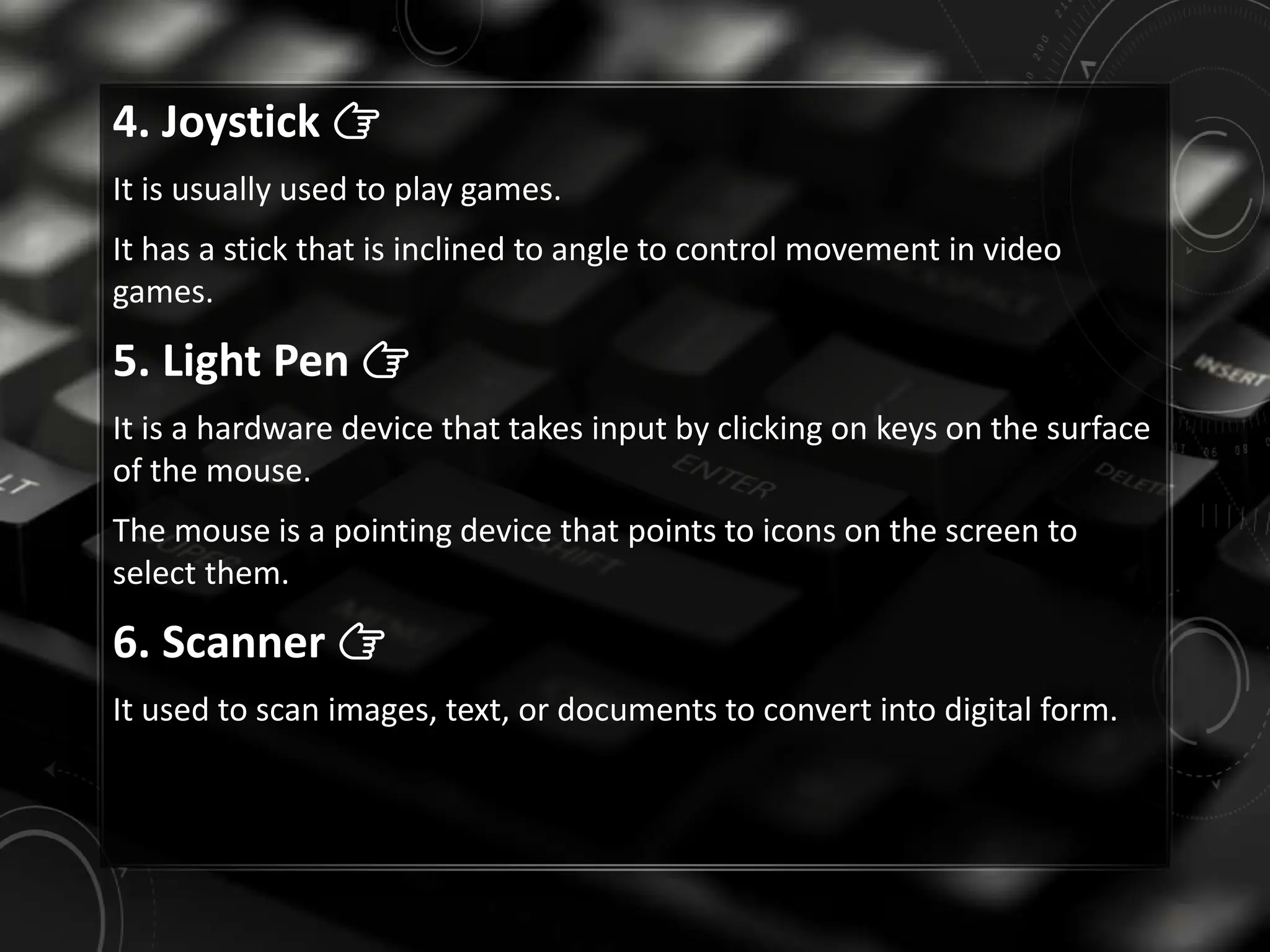 4. Joystick 👉
It is usually used to play games.
It has a stick that is inclined to angle to control movement in video
games.
5. Light Pen 👉
It is a hardware device that takes input by clicking on keys on the surface
of the mouse.
The mouse is a pointing device that points to icons on the screen to
select them.
6. Scanner 👉
It used to scan images, text, or documents to convert into digital form.
 