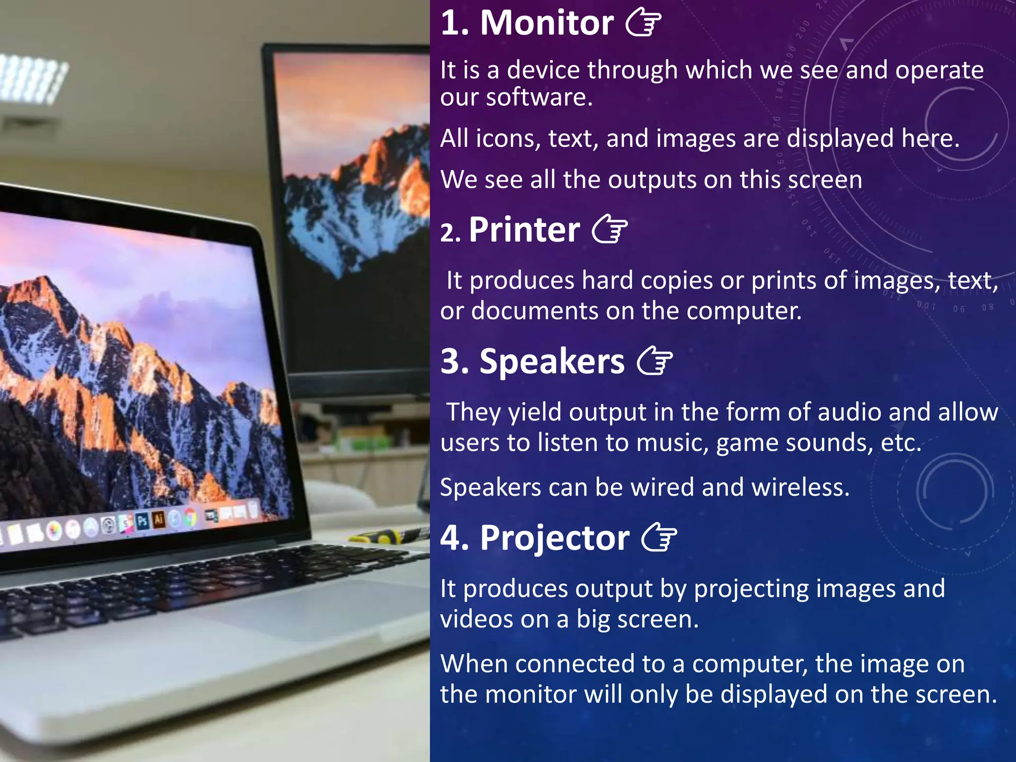 1. Monitor 👉
It is a device through which we see and operate
our software.
All icons, text, and images are displayed here.
We see all the outputs on this screen
2. Printer 👉
It produces hard copies or prints of images, text,
or documents on the computer.
3. Speakers 👉
They yield output in the form of audio and allow
users to listen to music, game sounds, etc.
Speakers can be wired and wireless.
4. Projector 👉
It produces output by projecting images and
videos on a big screen.
When connected to a computer, the image on
the monitor will only be displayed on the screen.
 