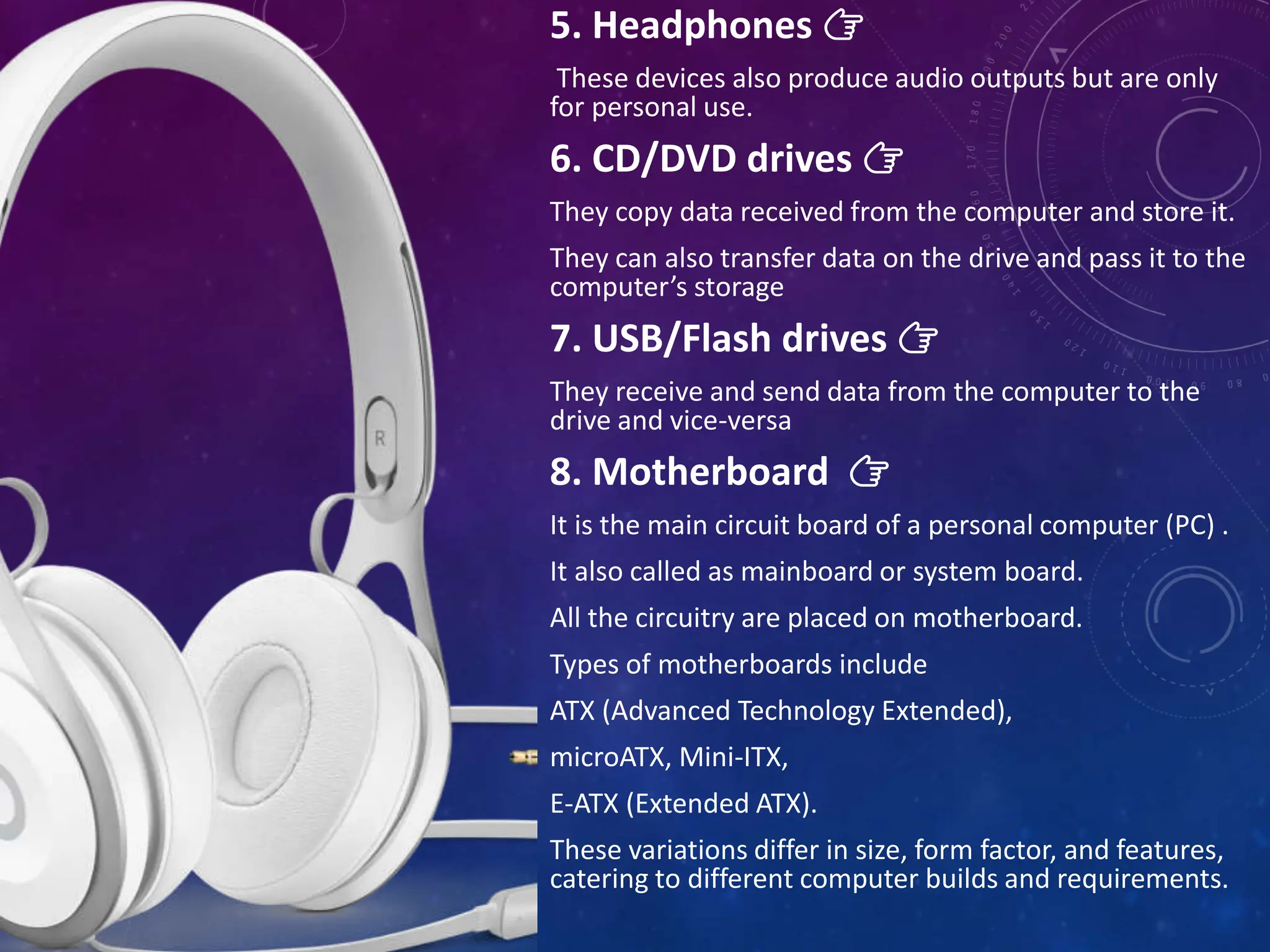 5. Headphones 👉
These devices also produce audio outputs but are only
for personal use.
6. CD/DVD drives 👉
They copy data received from the computer and store it.
They can also transfer data on the drive and pass it to the
computer’s storage
7. USB/Flash drives 👉
They receive and send data from the computer to the
drive and vice-versa
8. Motherboard 👉
It is the main circuit board of a personal computer (PC) .
It also called as mainboard or system board.
All the circuitry are placed on motherboard.
Types of motherboards include
ATX (Advanced Technology Extended),
microATX, Mini-ITX,
E-ATX (Extended ATX).
These variations differ in size, form factor, and features,
catering to different computer builds and requirements.
 