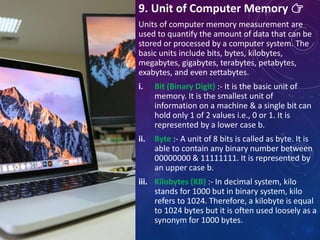 9. Unit of Computer Memory 👉
Units of computer memory measurement are
used to quantify the amount of data that can be
stored or processed by a computer system. The
basic units include bits, bytes, kilobytes,
megabytes, gigabytes, terabytes, petabytes,
exabytes, and even zettabytes.
i. Bit (Binary Digit) :- It is the basic unit of
memory. It is the smallest unit of
information on a machine & a single bit can
hold only 1 of 2 values i.e., 0 or 1. It is
represented by a lower case b.
ii. Byte :- A unit of 8 bits is called as byte. It is
able to contain any binary number between
00000000 & 11111111. It is represented by
an upper case b.
iii. Kilobytes (KB) :- In decimal system, kilo
stands for 1000 but in binary system, kilo
refers to 1024. Therefore, a kilobyte is equal
to 1024 bytes but it is often used loosely as a
synonym for 1000 bytes.
 