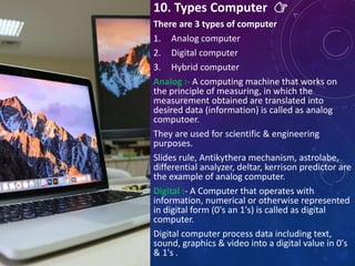 10. Types Computer 👉
There are 3 types of computer
1. Analog computer
2. Digital computer
3. Hybrid computer
Analog :- A computing machine that works on
the principle of measuring, in which the
measurement obtained are translated into
desired data (information) is called as analog
computoer.
They are used for scientific & engineering
purposes.
Slides rule, Antikythera mechanism, astrolabe,
differential analyzer, deltar, kerrison predictor are
the example of analog computer.
Digital :- A Computer that operates with
information, numerical or otherwise represented
in digital form (0's an 1's) is called as digital
computer.
Digital computer process data including text,
sound, graphics & video into a digital value in 0's
& 1's .
 