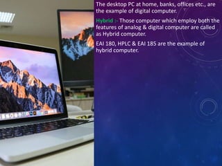 The desktop PC at home, banks, offices etc., are
the example of digital computer.
Hybrid :- Those computer which employ both the
features of analog & digital computer are called
as Hybrid computer.
EAI 180, HPLC & EAI 185 are the example of
hybrid computer.
 