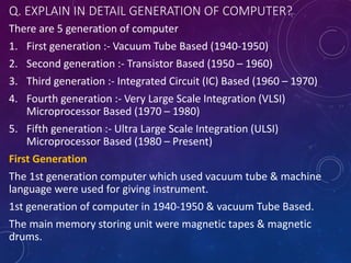 Q. EXPLAIN IN DETAIL GENERATION OF COMPUTER?
There are 5 generation of computer
1. First generation :- Vacuum Tube Based (1940-1950)
2. Second generation :- Transistor Based (1950 – 1960)
3. Third generation :- Integrated Circuit (IC) Based (1960 – 1970)
4. Fourth generation :- Very Large Scale Integration (VLSI)
Microprocessor Based (1970 – 1980)
5. Fifth generation :- Ultra Large Scale Integration (ULSI)
Microprocessor Based (1980 – Present)
First Generation
The 1st generation computer which used vacuum tube & machine
language were used for giving instrument.
1st generation of computer in 1940-1950 & vacuum Tube Based.
The main memory storing unit were magnetic tapes & magnetic
drums.
 