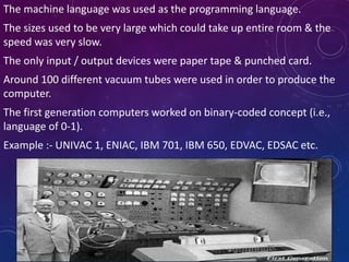 The machine language was used as the programming language.
The sizes used to be very large which could take up entire room & the
speed was very slow.
The only input / output devices were paper tape & punched card.
Around 100 different vacuum tubes were used in order to produce the
computer.
The first generation computers worked on binary-coded concept (i.e.,
language of 0-1).
Example :- UNIVAC 1, ENIAC, IBM 701, IBM 650, EDVAC, EDSAC etc.
 