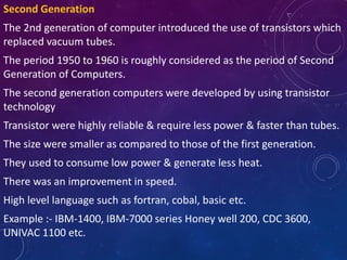 Second Generation
The 2nd generation of computer introduced the use of transistors which
replaced vacuum tubes.
The period 1950 to 1960 is roughly considered as the period of Second
Generation of Computers.
The second generation computers were developed by using transistor
technology
Transistor were highly reliable & require less power & faster than tubes.
The size were smaller as compared to those of the first generation.
They used to consume low power & generate less heat.
There was an improvement in speed.
High level language such as fortran, cobal, basic etc.
Example :- IBM-1400, IBM-7000 series Honey well 200, CDC 3600,
UNIVAC 1100 etc.
 