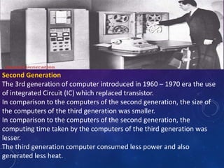 Second Generation
The 3rd generation of computer introduced in 1960 – 1970 era the use
of integrated Circuit (IC) which replaced transistor.
In comparison to the computers of the second generation, the size of
the computers of the third generation was smaller.
In comparison to the computers of the second generation, the
computing time taken by the computers of the third generation was
lesser.
The third generation computer consumed less power and also
generated less heat.
 