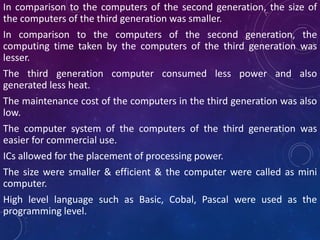 In comparison to the computers of the second generation, the size of
the computers of the third generation was smaller.
In comparison to the computers of the second generation, the
computing time taken by the computers of the third generation was
lesser.
The third generation computer consumed less power and also
generated less heat.
The maintenance cost of the computers in the third generation was also
low.
The computer system of the computers of the third generation was
easier for commercial use.
ICs allowed for the placement of processing power.
The size were smaller & efficient & the computer were called as mini
computer.
High level language such as Basic, Cobal, Pascal were used as the
programming level.
 