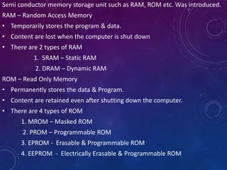 Semi conductor memory storage unit such as RAM, ROM etc. Was introduced.
RAM – Random Access Memory
• Temporarily stores the program & data.
• Content are lost when the computer is shut down
• There are 2 types of RAM
1. SRAM – Static RAM
2. DRAM – Dynamic RAM
ROM – Read Only Memory
• Permanently stores the data & Program.
• Content are retained even after shutting down the computer.
• There are 4 types of ROM
1. MROM – Masked ROM
2. PROM – Programmable ROM
3. EPROM - Erasable & Programmable ROM
4. EEPROM - Electrically Erasable & Programmable ROM
 