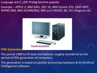 Language are C, LISP, Prolog become popular
Example :- APPLE 2, IBM 4341, DEC 10, IBM System 370, CRAY-MPC,
WIPRO 860, IBM AS/400/B60, IBM ps/2 MODEL 80, HCL Magnum etc.
Fifth Generation
The period 1980 to till date and beyond, roughly considered as the
period of fifth generation of computers.
This generation is based on parallel processing hardware & AI (Artificial
Intelligance) software.
 