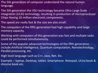 The 5th generation of computer understand the natural human
language.
The 5th generation the VSLI technology became Ultra Large Scale
Integration (ULSI) technology, resulting in production of microprocessor
Chips Having 10 million electronic components.
The speed are really fast & the size are also small.
The computers of the fifth generation had high capability and large
memory capacity.
Working with computers of this generation was fast and multiple tasks
could be performed simultaneously.
Some of the popular advanced technologies of the fifth generation
include Artificial intelligence, Quantum computation, Nanotechnology,
Parallel processing, etc.
High level language such as C++, Java, Net. Etc.
Example :- laptop, Desktop, tablet, Smartphone. Notepad, ULtra book &
chrome book etc.
 