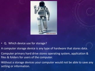 • Q. Which device use for storage?
A computer storage device is any type of hardware that stores data.
Computer primary hard drive stores operating system, application &
files & folders for users of the computer.
Without a storage devices your computer would not be able to save any
setting or information.
 