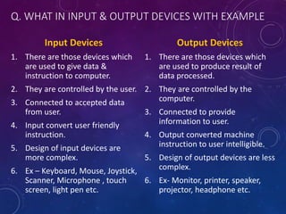 Q. WHAT IN INPUT & OUTPUT DEVICES WITH EXAMPLE
Input Devices
1. There are those devices which
are used to give data &
instruction to computer.
2. They are controlled by the user.
3. Connected to accepted data
from user.
4. Input convert user friendly
instruction.
5. Design of input devices are
more complex.
6. Ex – Keyboard, Mouse, Joystick,
Scanner, Microphone , touch
screen, light pen etc.
Output Devices
1. There are those devices which
are used to produce result of
data processed.
2. They are controlled by the
computer.
3. Connected to provide
information to user.
4. Output converted machine
instruction to user intelligible.
5. Design of output devices are less
complex.
6. Ex- Monitor, printer, speaker,
projector, headphone etc.
 