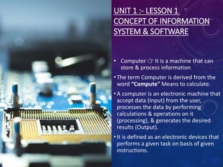 UNIT 1 :- LESSON 1
CONCEPT OF INFORMATION
SYSTEM & SOFTWARE
• Computer 👉 It is a machine that can
store & process information
• The term Computer is derived from the
word “Compute” Means to calculate.
• A computer is an electronic machine that
accept data (Input) from the user,
processes the data by performing
calculations & operations on it
(processing), & generates the desired
results (Output).
• It is defined as an electronic devices that
performs a given task on basis of given
instructions.
 